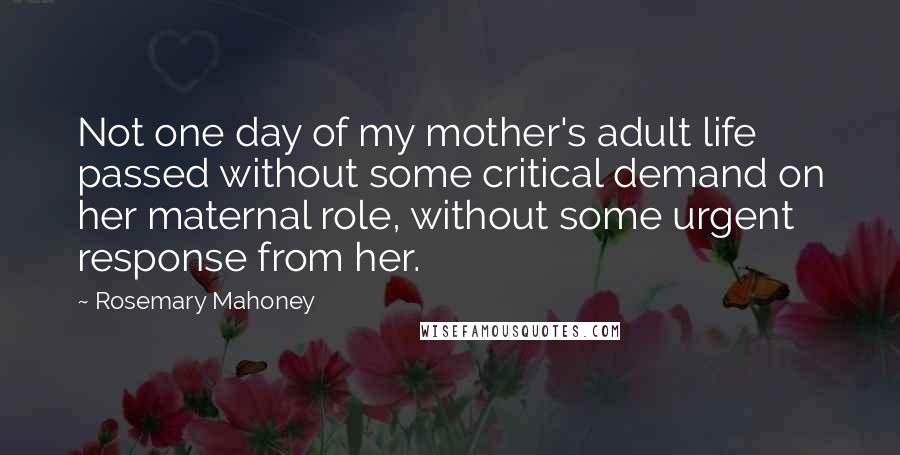 Rosemary Mahoney Quotes: Not one day of my mother's adult life passed without some critical demand on her maternal role, without some urgent response from her.