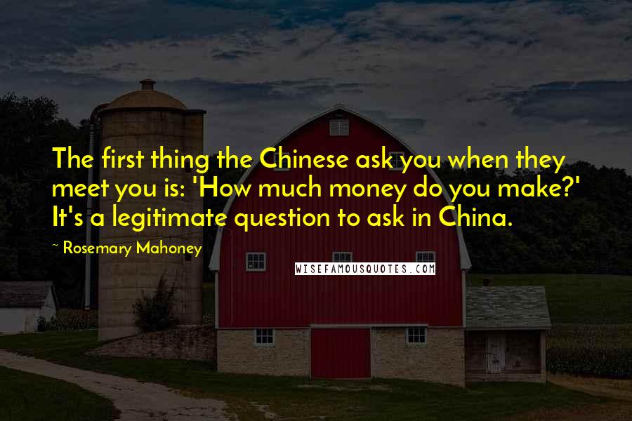 Rosemary Mahoney Quotes: The first thing the Chinese ask you when they meet you is: 'How much money do you make?' It's a legitimate question to ask in China.