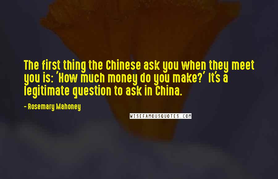 Rosemary Mahoney Quotes: The first thing the Chinese ask you when they meet you is: 'How much money do you make?' It's a legitimate question to ask in China.