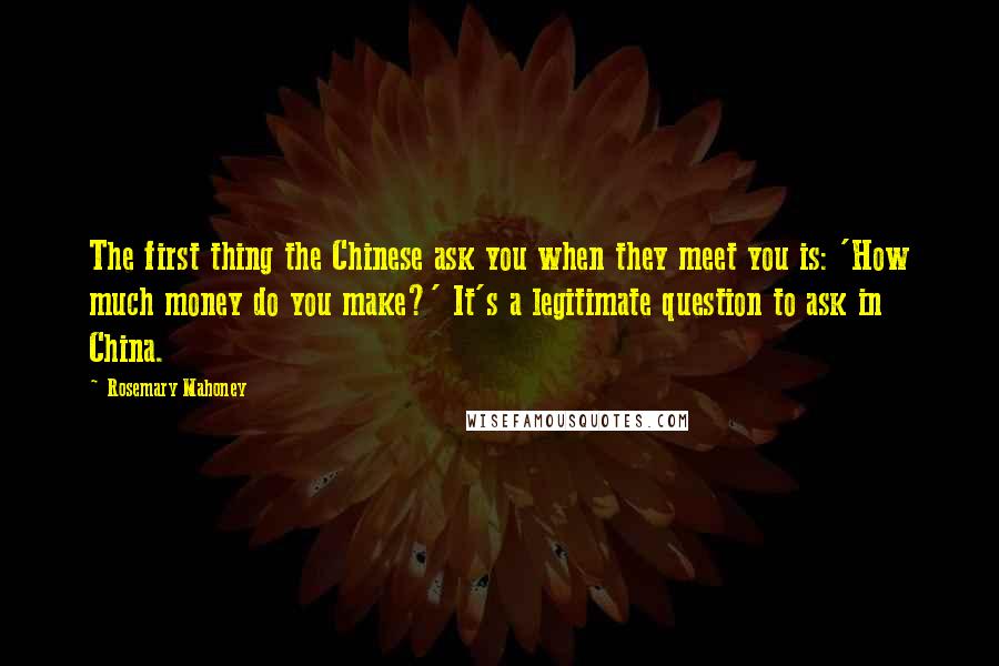 Rosemary Mahoney Quotes: The first thing the Chinese ask you when they meet you is: 'How much money do you make?' It's a legitimate question to ask in China.