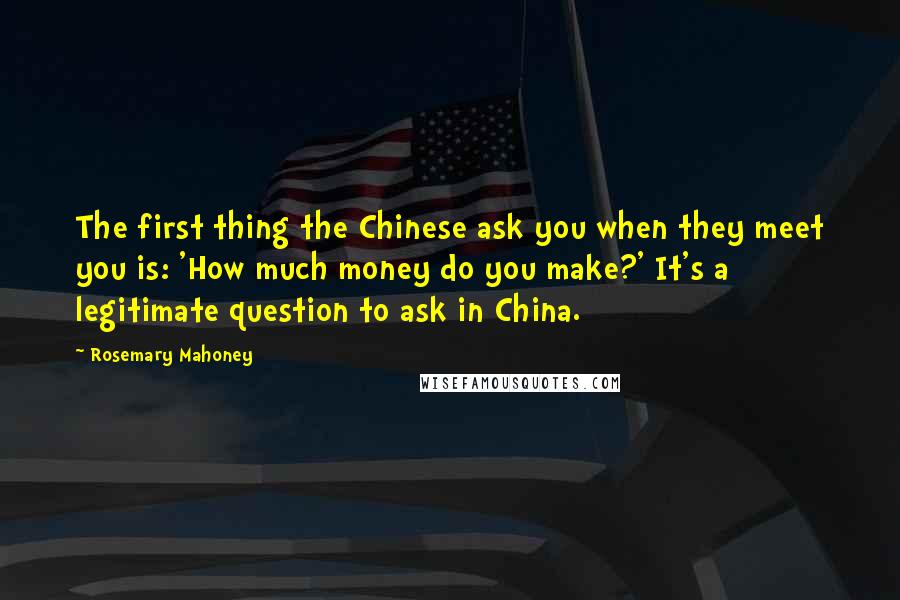 Rosemary Mahoney Quotes: The first thing the Chinese ask you when they meet you is: 'How much money do you make?' It's a legitimate question to ask in China.