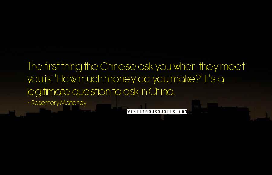 Rosemary Mahoney Quotes: The first thing the Chinese ask you when they meet you is: 'How much money do you make?' It's a legitimate question to ask in China.