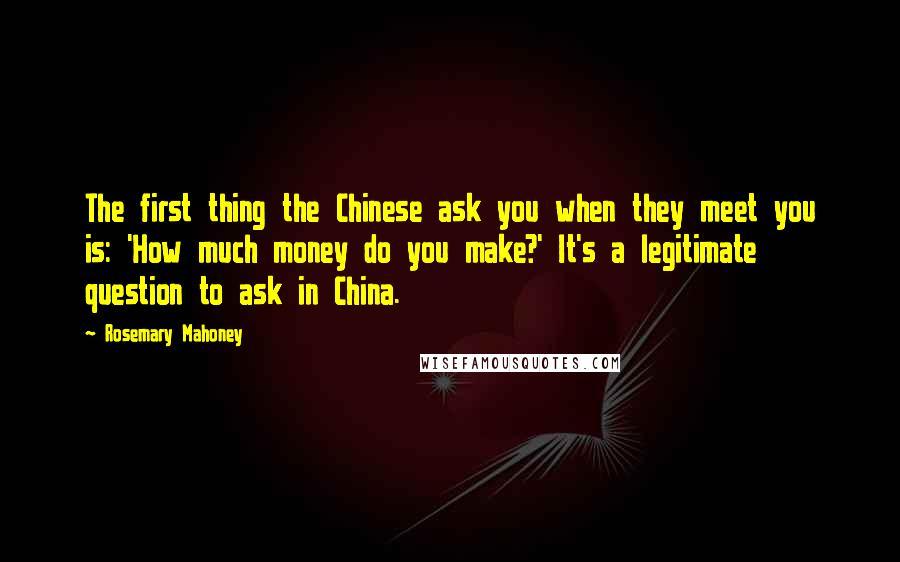 Rosemary Mahoney Quotes: The first thing the Chinese ask you when they meet you is: 'How much money do you make?' It's a legitimate question to ask in China.