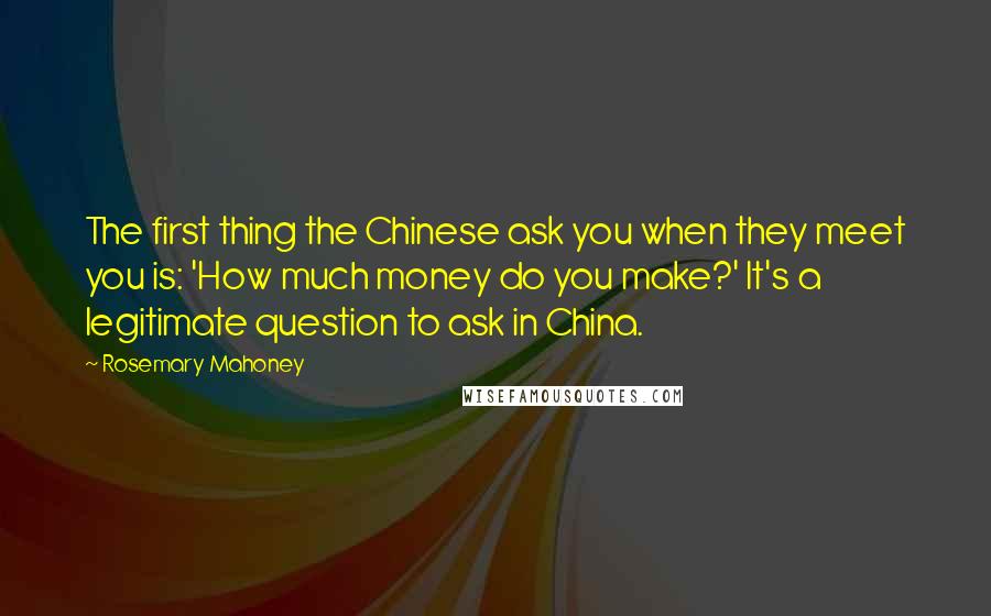 Rosemary Mahoney Quotes: The first thing the Chinese ask you when they meet you is: 'How much money do you make?' It's a legitimate question to ask in China.