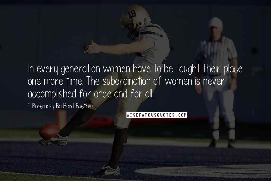 Rosemary Radford Ruether Quotes: In every generation women have to be taught their place one more time. The subordination of women is never accomplished for once and for all.