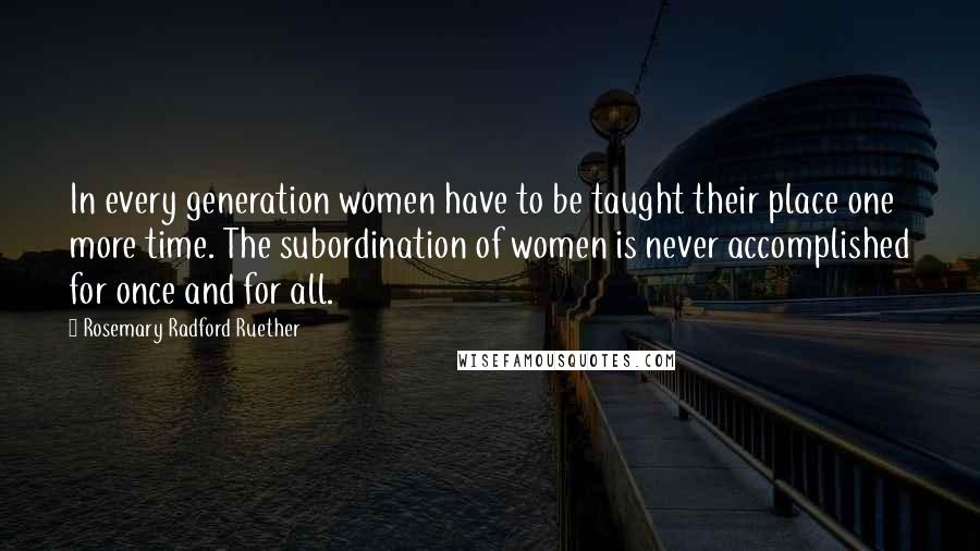 Rosemary Radford Ruether Quotes: In every generation women have to be taught their place one more time. The subordination of women is never accomplished for once and for all.