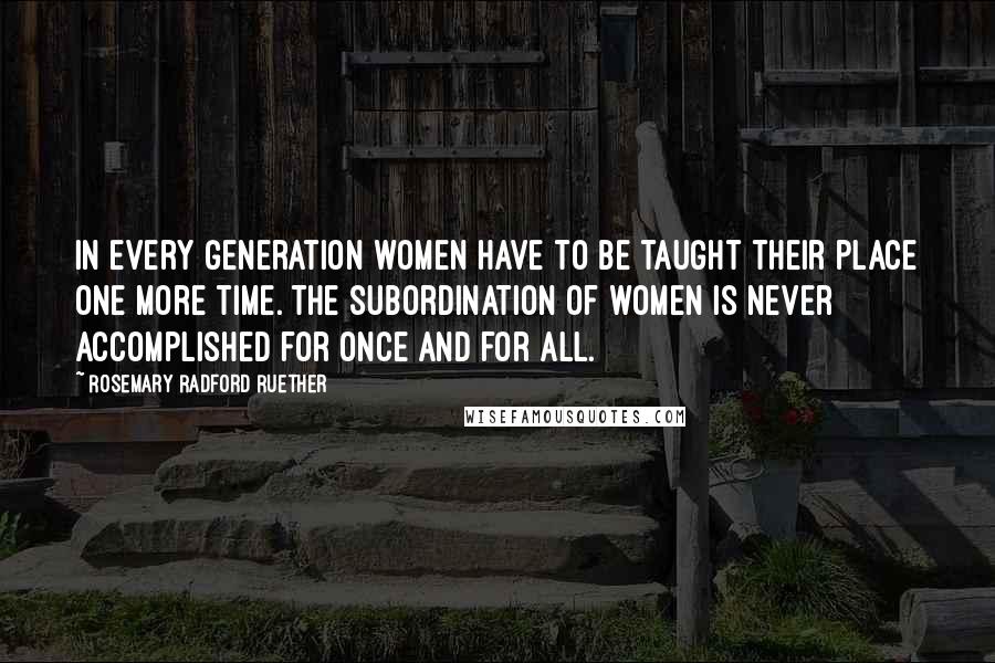 Rosemary Radford Ruether Quotes: In every generation women have to be taught their place one more time. The subordination of women is never accomplished for once and for all.