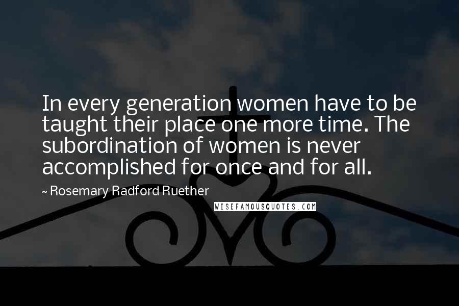 Rosemary Radford Ruether Quotes: In every generation women have to be taught their place one more time. The subordination of women is never accomplished for once and for all.