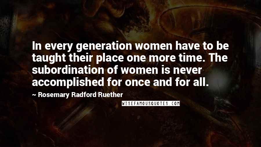 Rosemary Radford Ruether Quotes: In every generation women have to be taught their place one more time. The subordination of women is never accomplished for once and for all.