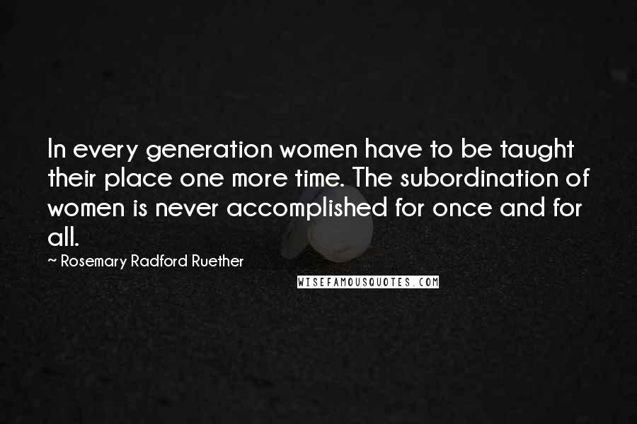 Rosemary Radford Ruether Quotes: In every generation women have to be taught their place one more time. The subordination of women is never accomplished for once and for all.