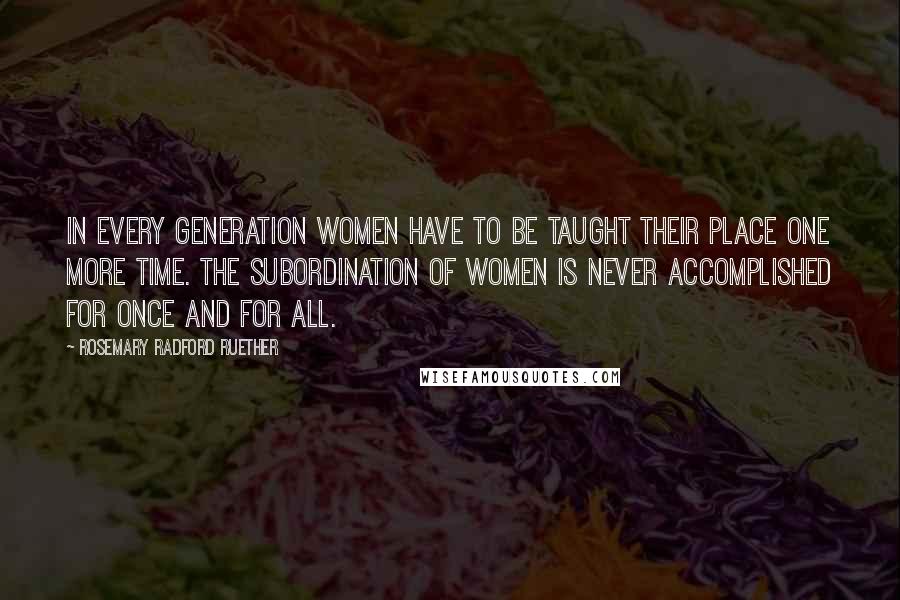 Rosemary Radford Ruether Quotes: In every generation women have to be taught their place one more time. The subordination of women is never accomplished for once and for all.