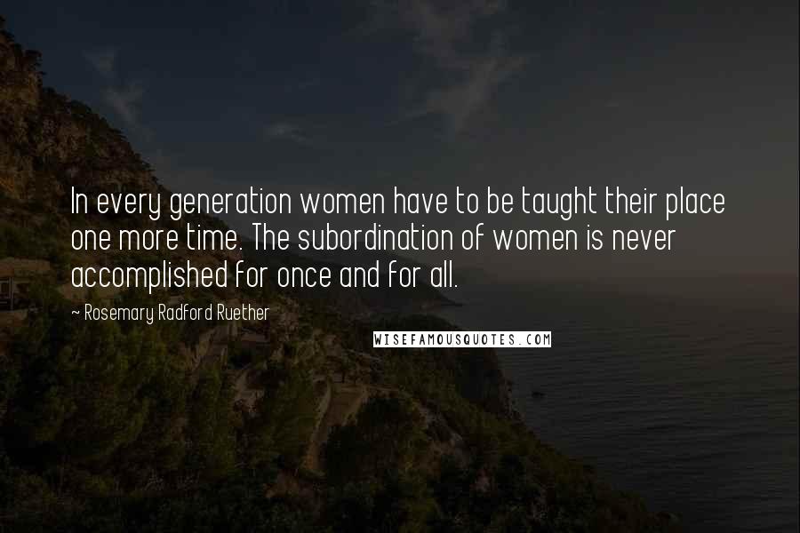 Rosemary Radford Ruether Quotes: In every generation women have to be taught their place one more time. The subordination of women is never accomplished for once and for all.