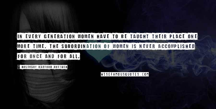 Rosemary Radford Ruether Quotes: In every generation women have to be taught their place one more time. The subordination of women is never accomplished for once and for all.