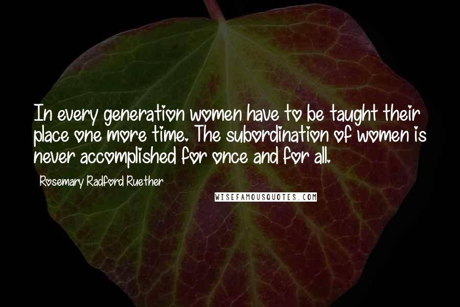 Rosemary Radford Ruether Quotes: In every generation women have to be taught their place one more time. The subordination of women is never accomplished for once and for all.