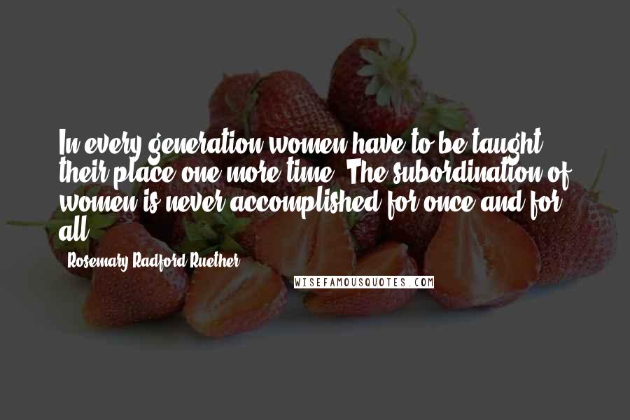 Rosemary Radford Ruether Quotes: In every generation women have to be taught their place one more time. The subordination of women is never accomplished for once and for all.