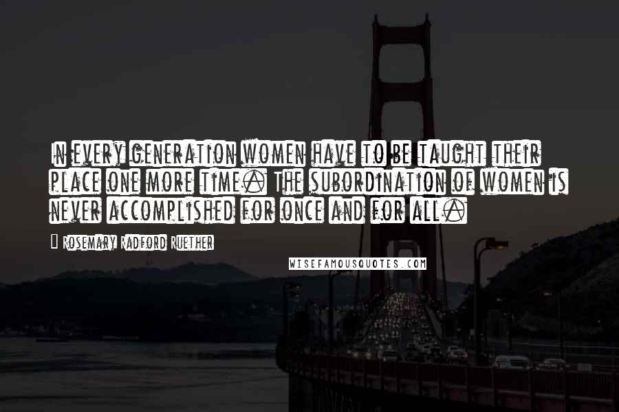 Rosemary Radford Ruether Quotes: In every generation women have to be taught their place one more time. The subordination of women is never accomplished for once and for all.