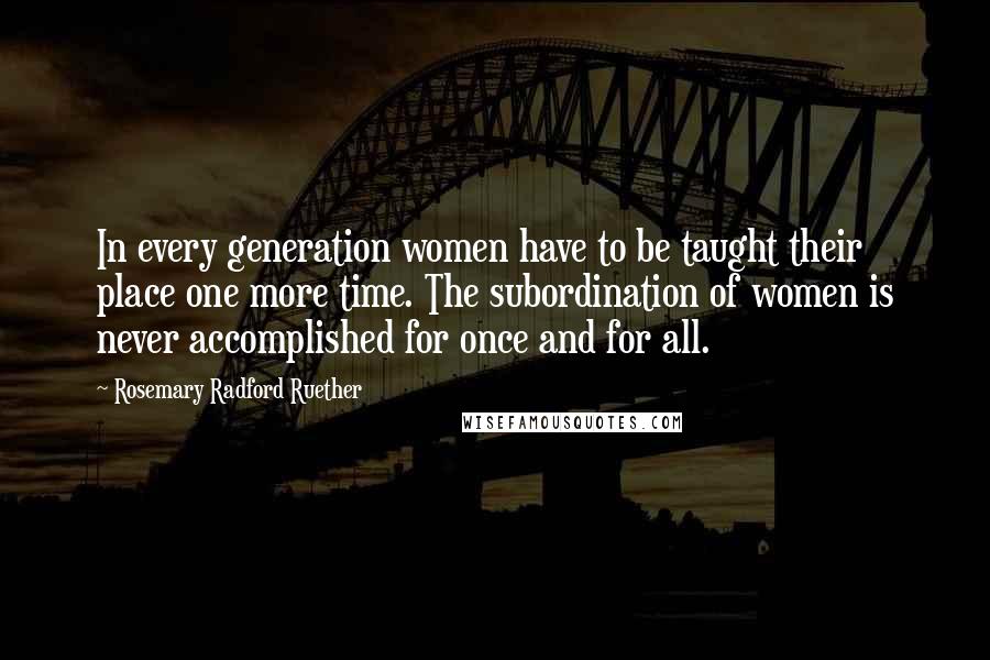 Rosemary Radford Ruether Quotes: In every generation women have to be taught their place one more time. The subordination of women is never accomplished for once and for all.