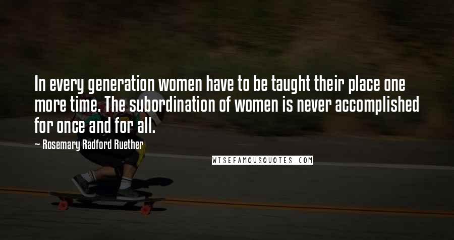 Rosemary Radford Ruether Quotes: In every generation women have to be taught their place one more time. The subordination of women is never accomplished for once and for all.