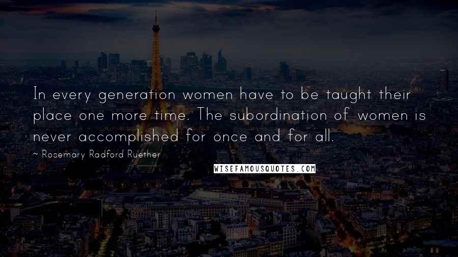 Rosemary Radford Ruether Quotes: In every generation women have to be taught their place one more time. The subordination of women is never accomplished for once and for all.