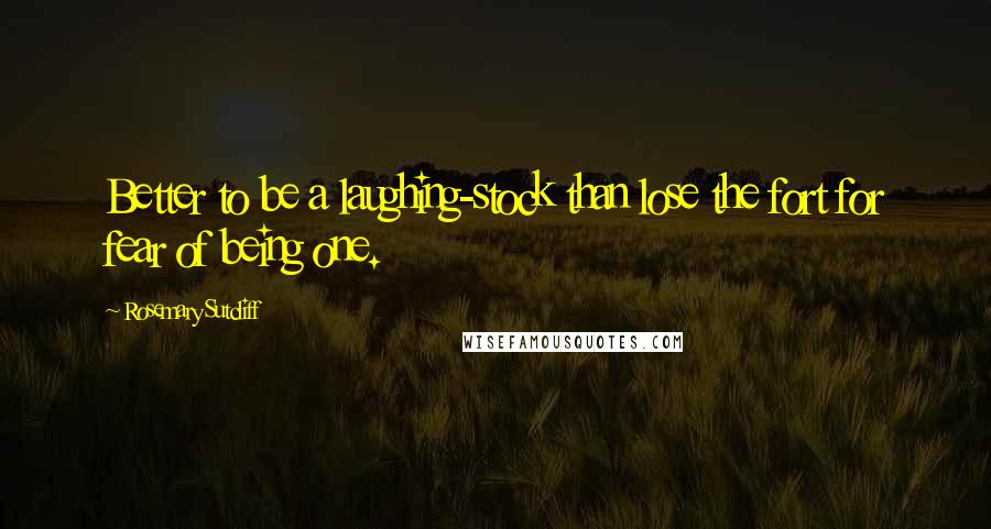 Rosemary Sutcliff Quotes: Better to be a laughing-stock than lose the fort for fear of being one.