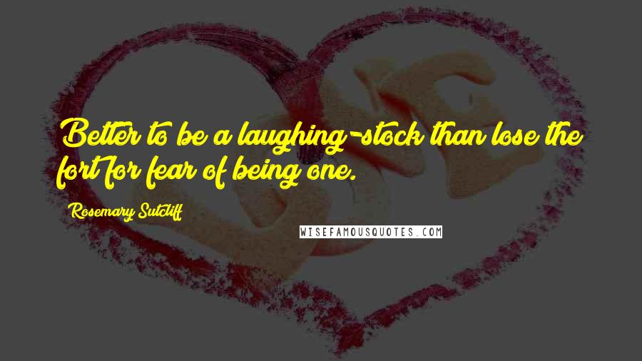 Rosemary Sutcliff Quotes: Better to be a laughing-stock than lose the fort for fear of being one.