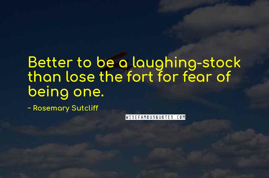 Rosemary Sutcliff Quotes: Better to be a laughing-stock than lose the fort for fear of being one.