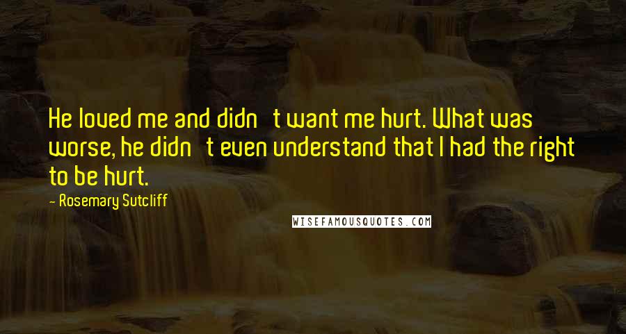 Rosemary Sutcliff Quotes: He loved me and didn't want me hurt. What was worse, he didn't even understand that I had the right to be hurt.