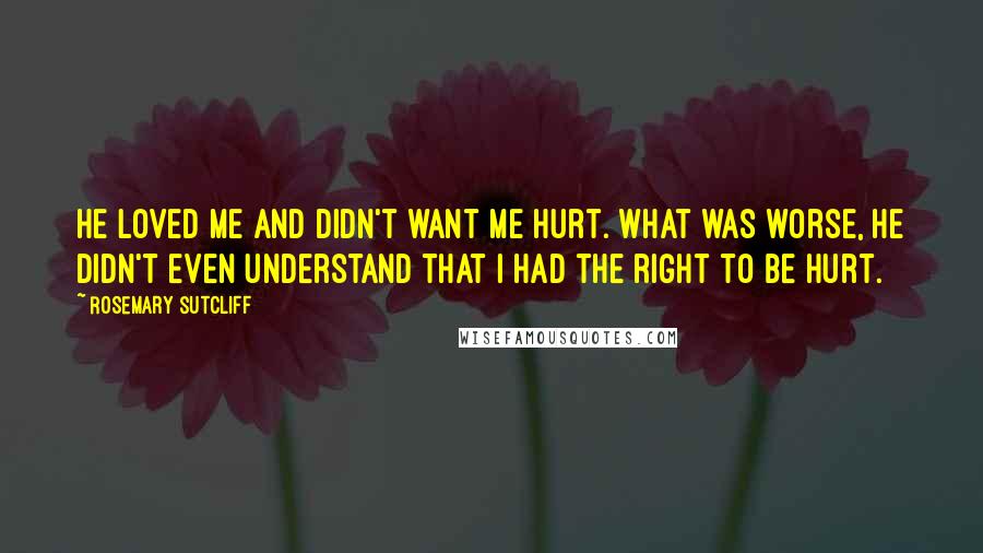 Rosemary Sutcliff Quotes: He loved me and didn't want me hurt. What was worse, he didn't even understand that I had the right to be hurt.