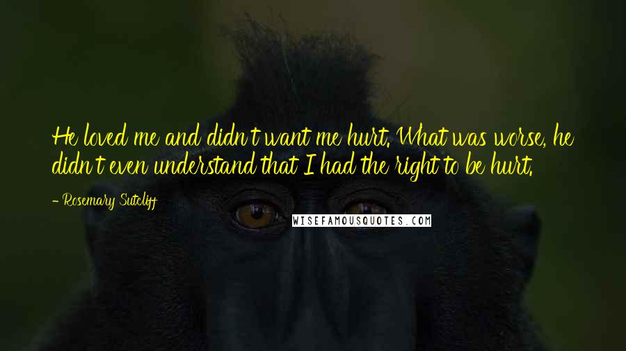 Rosemary Sutcliff Quotes: He loved me and didn't want me hurt. What was worse, he didn't even understand that I had the right to be hurt.