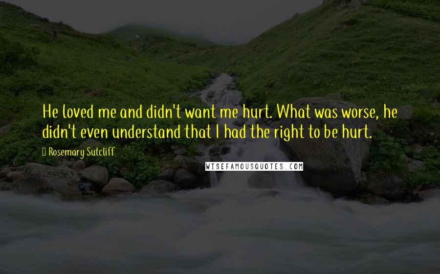 Rosemary Sutcliff Quotes: He loved me and didn't want me hurt. What was worse, he didn't even understand that I had the right to be hurt.