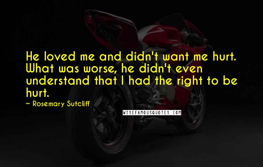 Rosemary Sutcliff Quotes: He loved me and didn't want me hurt. What was worse, he didn't even understand that I had the right to be hurt.