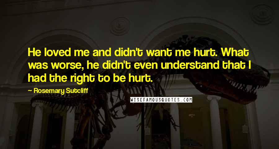 Rosemary Sutcliff Quotes: He loved me and didn't want me hurt. What was worse, he didn't even understand that I had the right to be hurt.