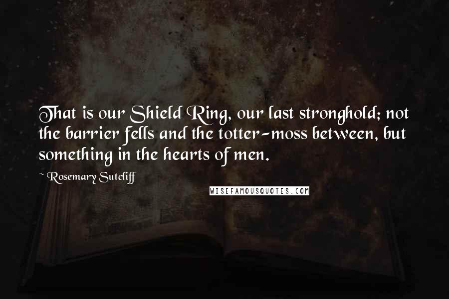 Rosemary Sutcliff Quotes: That is our Shield Ring, our last stronghold; not the barrier fells and the totter-moss between, but something in the hearts of men.