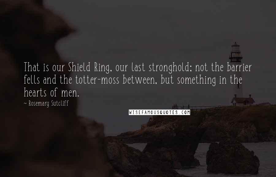 Rosemary Sutcliff Quotes: That is our Shield Ring, our last stronghold; not the barrier fells and the totter-moss between, but something in the hearts of men.