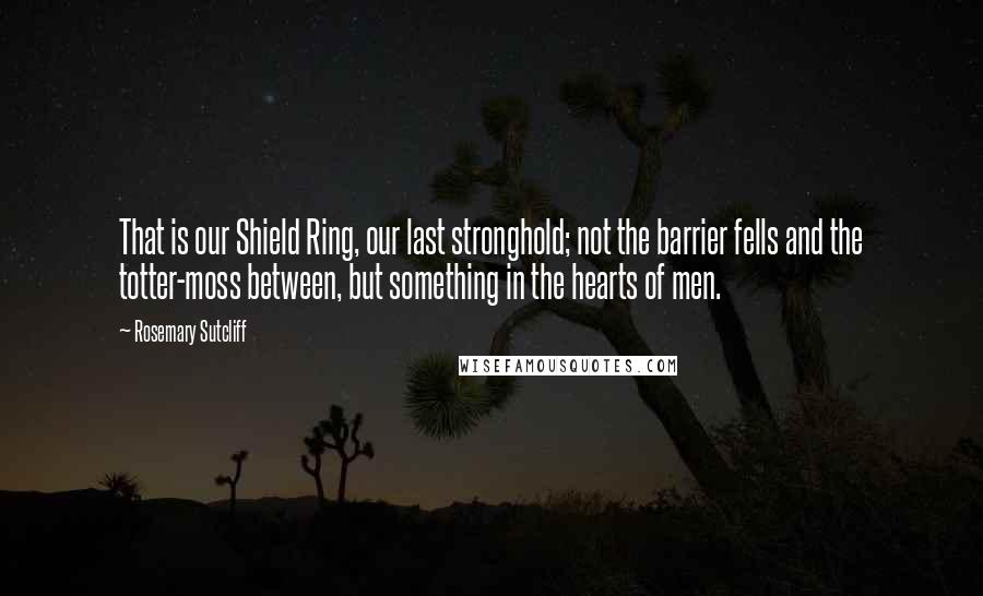 Rosemary Sutcliff Quotes: That is our Shield Ring, our last stronghold; not the barrier fells and the totter-moss between, but something in the hearts of men.