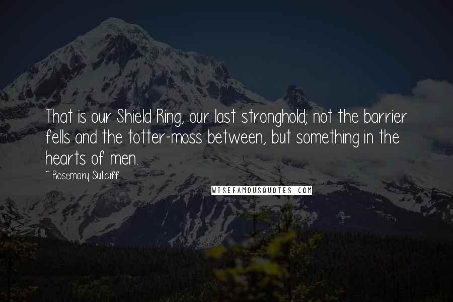 Rosemary Sutcliff Quotes: That is our Shield Ring, our last stronghold; not the barrier fells and the totter-moss between, but something in the hearts of men.
