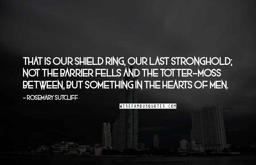 Rosemary Sutcliff Quotes: That is our Shield Ring, our last stronghold; not the barrier fells and the totter-moss between, but something in the hearts of men.