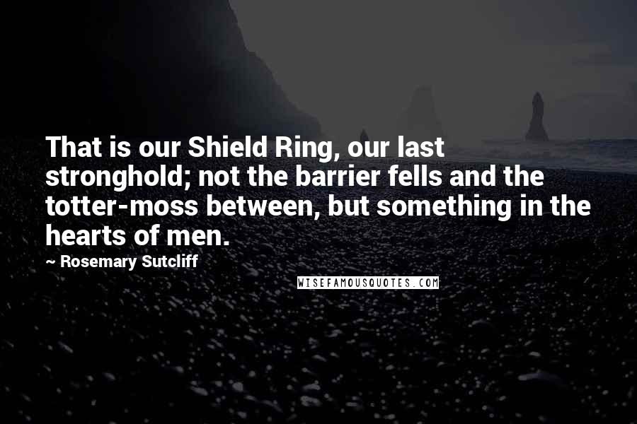 Rosemary Sutcliff Quotes: That is our Shield Ring, our last stronghold; not the barrier fells and the totter-moss between, but something in the hearts of men.