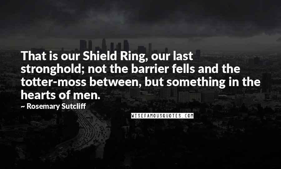 Rosemary Sutcliff Quotes: That is our Shield Ring, our last stronghold; not the barrier fells and the totter-moss between, but something in the hearts of men.
