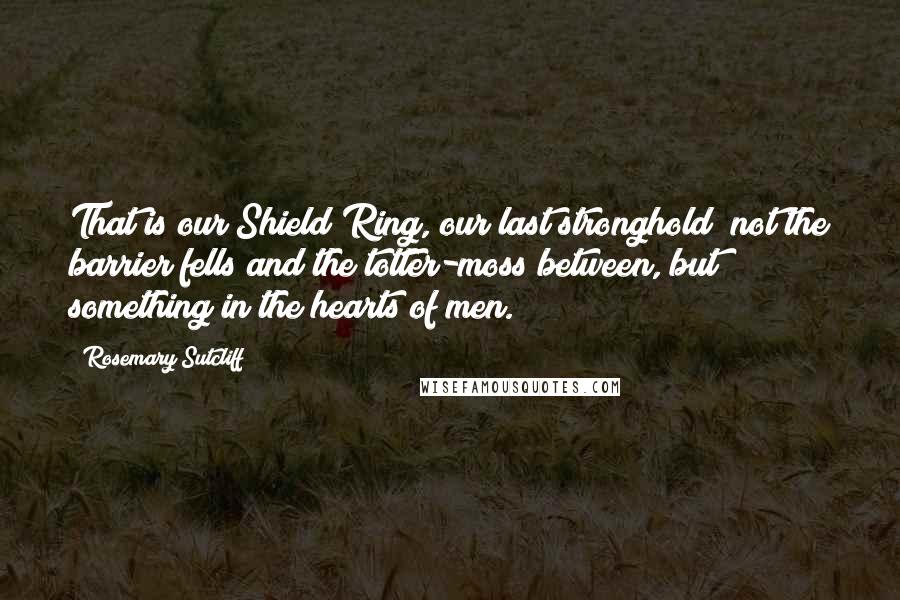 Rosemary Sutcliff Quotes: That is our Shield Ring, our last stronghold; not the barrier fells and the totter-moss between, but something in the hearts of men.