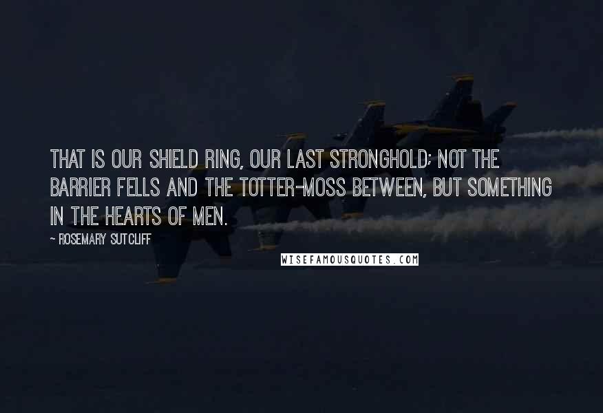 Rosemary Sutcliff Quotes: That is our Shield Ring, our last stronghold; not the barrier fells and the totter-moss between, but something in the hearts of men.