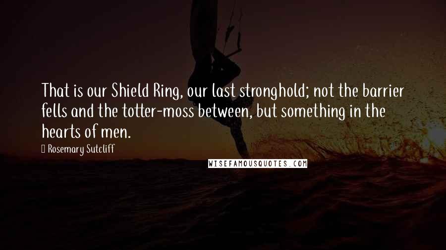 Rosemary Sutcliff Quotes: That is our Shield Ring, our last stronghold; not the barrier fells and the totter-moss between, but something in the hearts of men.