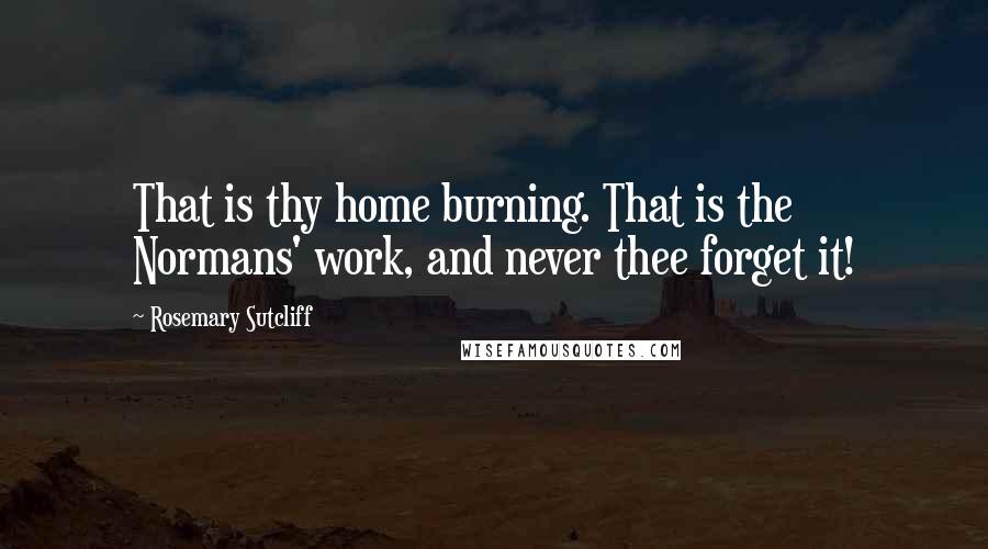 Rosemary Sutcliff Quotes: That is thy home burning. That is the Normans' work, and never thee forget it!