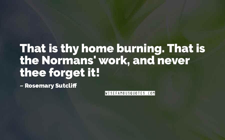 Rosemary Sutcliff Quotes: That is thy home burning. That is the Normans' work, and never thee forget it!