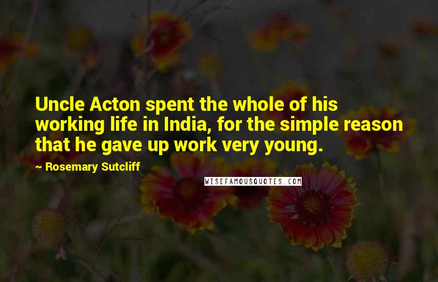 Rosemary Sutcliff Quotes: Uncle Acton spent the whole of his working life in India, for the simple reason that he gave up work very young.