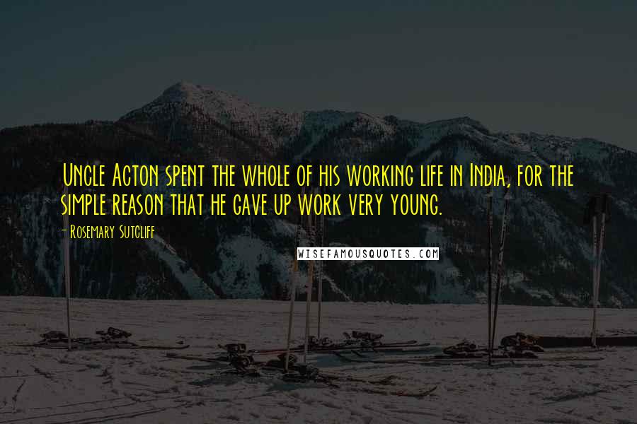 Rosemary Sutcliff Quotes: Uncle Acton spent the whole of his working life in India, for the simple reason that he gave up work very young.