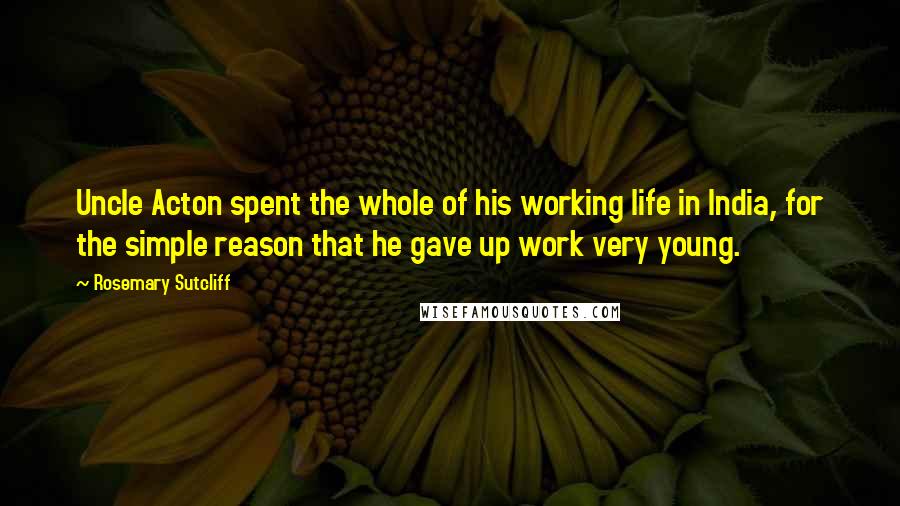 Rosemary Sutcliff Quotes: Uncle Acton spent the whole of his working life in India, for the simple reason that he gave up work very young.