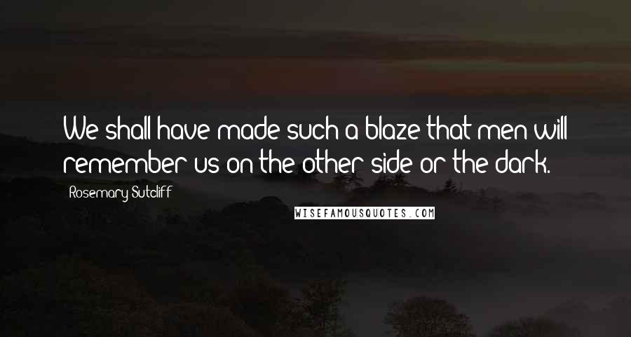 Rosemary Sutcliff Quotes: We shall have made such a blaze that men will remember us on the other side or the dark.