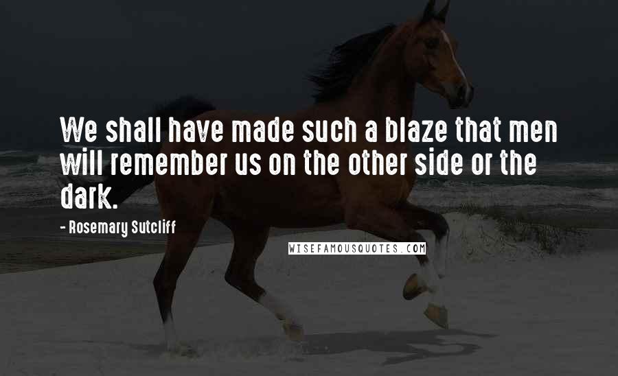 Rosemary Sutcliff Quotes: We shall have made such a blaze that men will remember us on the other side or the dark.