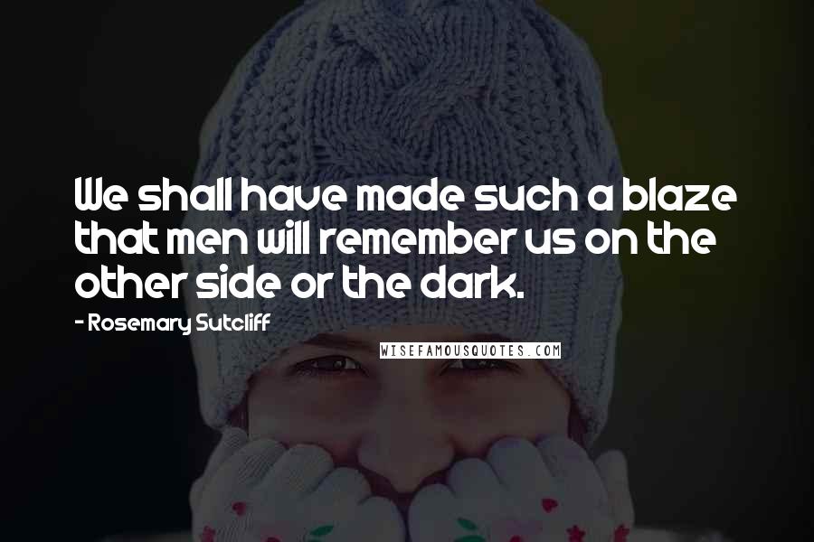Rosemary Sutcliff Quotes: We shall have made such a blaze that men will remember us on the other side or the dark.